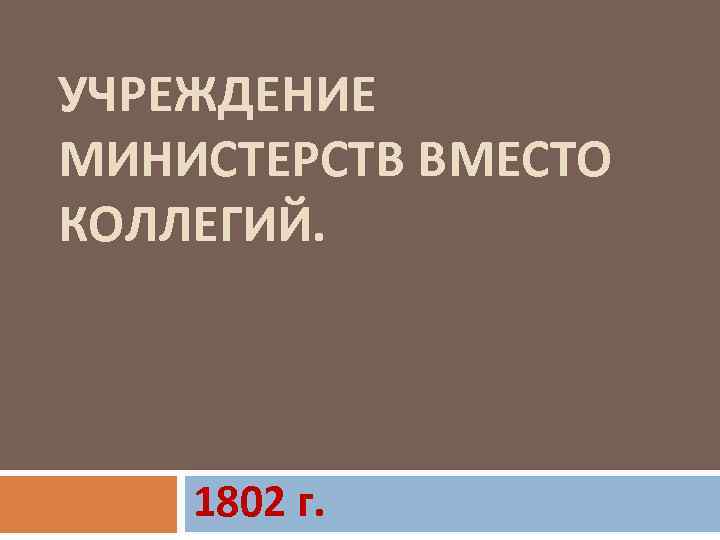 УЧРЕЖДЕНИЕ МИНИСТЕРСТВ ВМЕСТО КОЛЛЕГИЙ. 1802 г. 