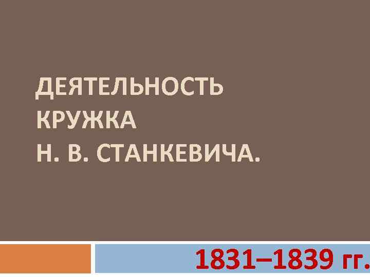 ДЕЯТЕЛЬНОСТЬ КРУЖКА Н. В. СТАНКЕВИЧА. 1831– 1839 гг. 