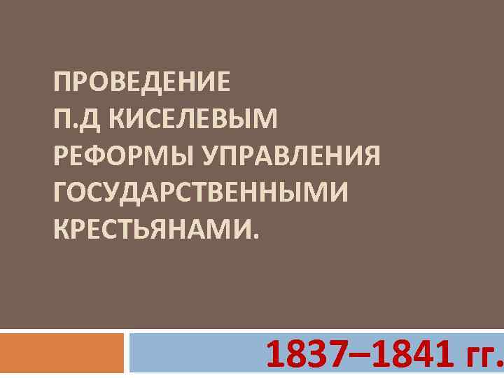 ПРОВЕДЕНИЕ П. Д КИСЕЛЕВЫМ РЕФОРМЫ УПРАВЛЕНИЯ ГОСУДАРСТВЕННЫМИ КРЕСТЬЯНАМИ. 1837– 1841 гг. 