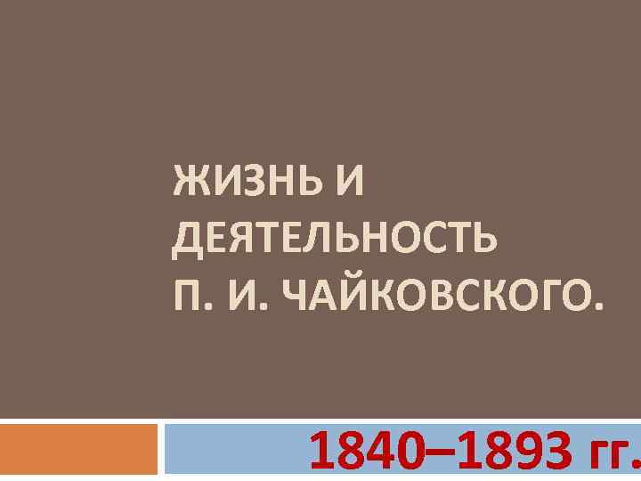 ЖИЗНЬ И ДЕЯТЕЛЬНОСТЬ П. И. ЧАЙКОВСКОГО. 1840– 1893 гг. 