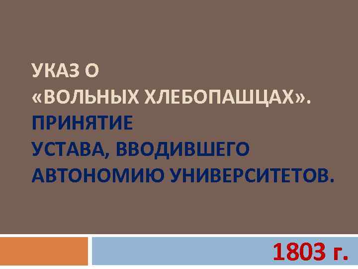 УКАЗ О «ВОЛЬНЫХ ХЛЕБОПАШЦАХ» . ПРИНЯТИЕ УСТАВА, ВВОДИВШЕГО АВТОНОМИЮ УНИВЕРСИТЕТОВ. 1803 г. 