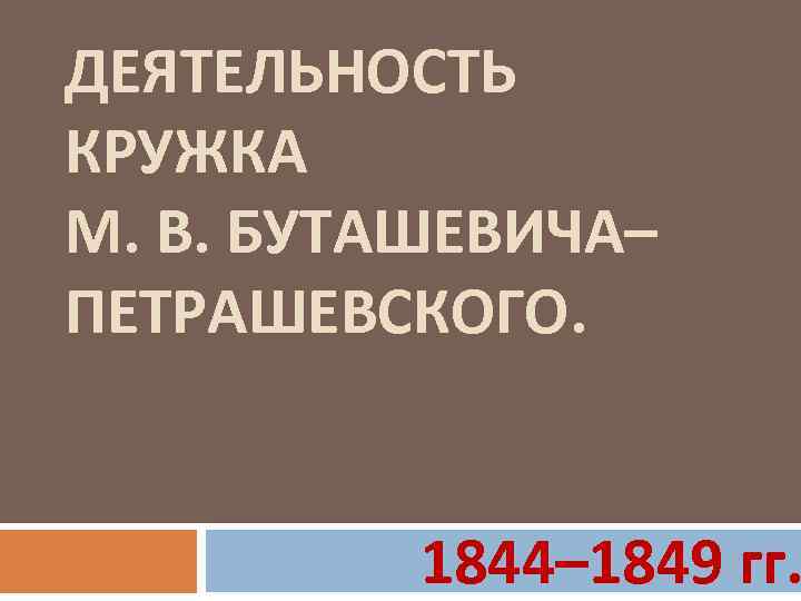 ДЕЯТЕЛЬНОСТЬ КРУЖКА М. В. БУТАШЕВИЧА– ПЕТРАШЕВСКОГО. 1844– 1849 гг. 