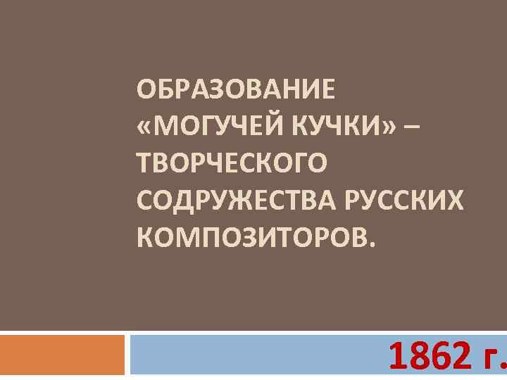 ОБРАЗОВАНИЕ «МОГУЧЕЙ КУЧКИ» – ТВОРЧЕСКОГО СОДРУЖЕСТВА РУССКИХ КОМПОЗИТОРОВ. 1862 г. 