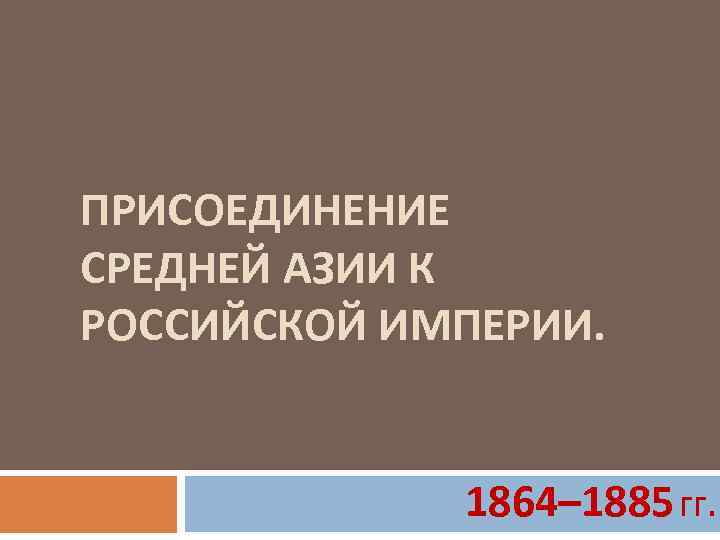 ПРИСОЕДИНЕНИЕ СРЕДНЕЙ АЗИИ К РОССИЙСКОЙ ИМПЕРИИ. 1864– 1885 гг. 