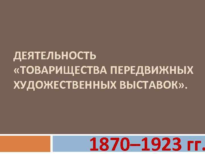 ДЕЯТЕЛЬНОСТЬ «ТОВАРИЩЕСТВА ПЕРЕДВИЖНЫХ ХУДОЖЕСТВЕННЫХ ВЫСТАВОК» . 1870– 1923 гг. 