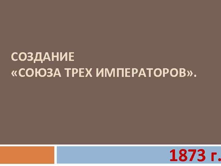 СОЗДАНИЕ «СОЮЗА ТРЕХ ИМПЕРАТОРОВ» . 1873 г. 