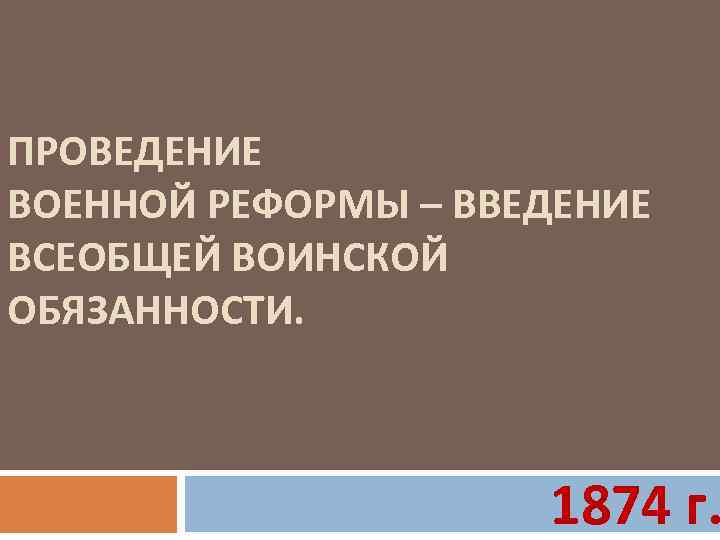 ПРОВЕДЕНИЕ ВОЕННОЙ РЕФОРМЫ – ВВЕДЕНИЕ ВСЕОБЩЕЙ ВОИНСКОЙ ОБЯЗАННОСТИ. 1874 г. 