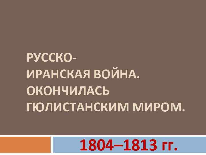 РУССКОИРАНСКАЯ ВОЙНА. ОКОНЧИЛАСЬ ГЮЛИСТАНСКИМ МИРОМ. 1804– 1813 гг. 