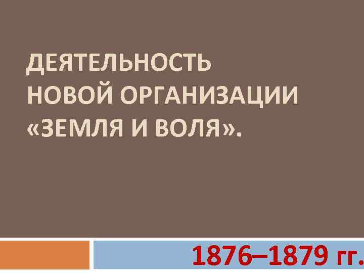 ДЕЯТЕЛЬНОСТЬ НОВОЙ ОРГАНИЗАЦИИ «ЗЕМЛЯ И ВОЛЯ» . 1876– 1879 гг. 