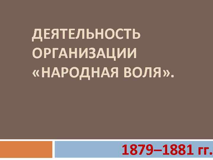 ДЕЯТЕЛЬНОСТЬ ОРГАНИЗАЦИИ «НАРОДНАЯ ВОЛЯ» . 1879– 1881 гг. 