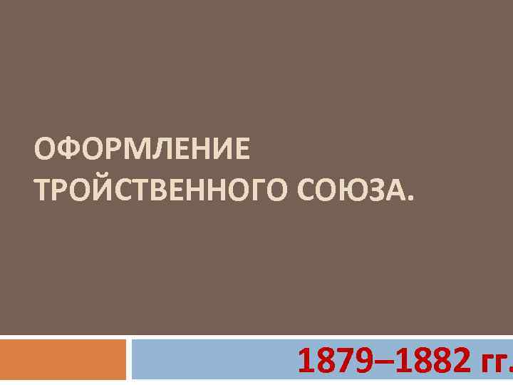 ОФОРМЛЕНИЕ ТРОЙСТВЕННОГО СОЮЗА. 1879– 1882 гг. 