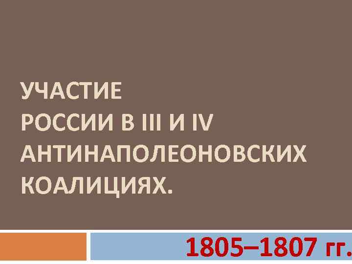 УЧАСТИЕ РОССИИ В III И IV АНТИНАПОЛЕОНОВСКИХ КОАЛИЦИЯХ. 1805– 1807 гг. 