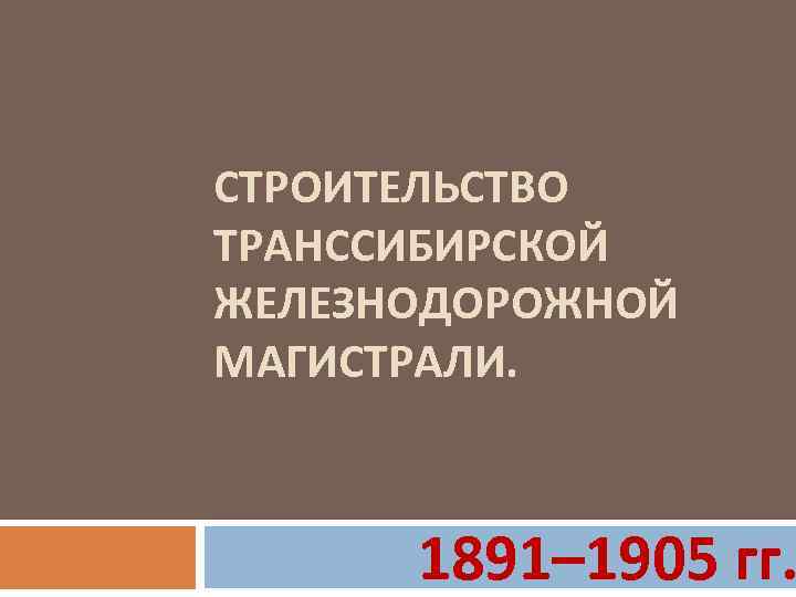 СТРОИТЕЛЬСТВО ТРАНССИБИРСКОЙ ЖЕЛЕЗНОДОРОЖНОЙ МАГИСТРАЛИ. 1891– 1905 гг. 