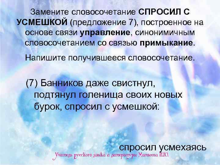 Замените словосочетание СПРОСИЛ С УСМЕШКОЙ (предложение 7), построенное на основе связи управление, синонимичным словосочетанием