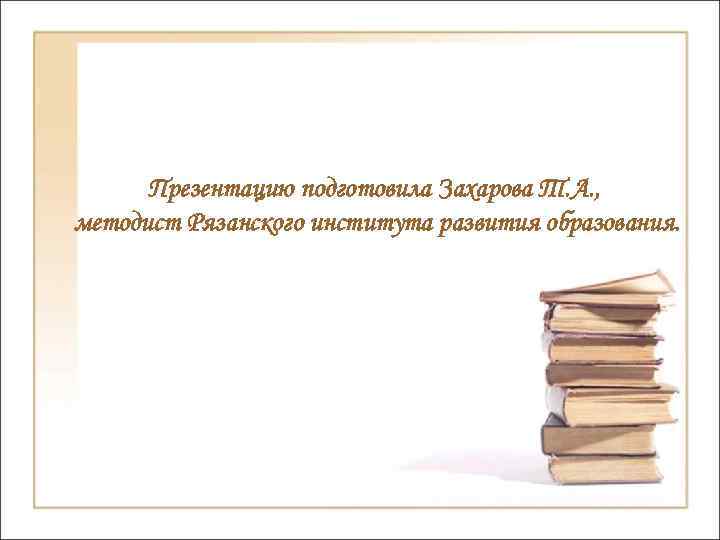 Презентацию подготовила Захарова Т. А. , методист Рязанского института развития образования. 