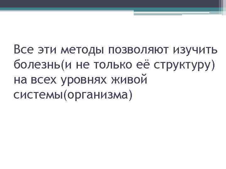 Все эти методы позволяют изучить болезнь(и не только её структуру) на всех уровнях живой