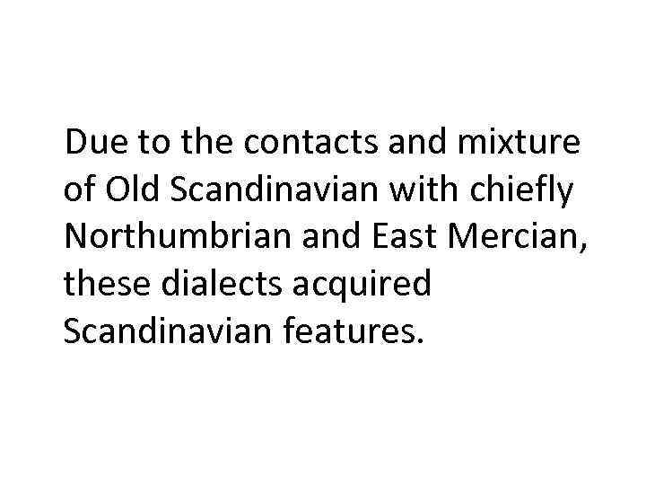 Due to the contacts and mixture of Old Scandinavian with chiefly Northumbrian and East