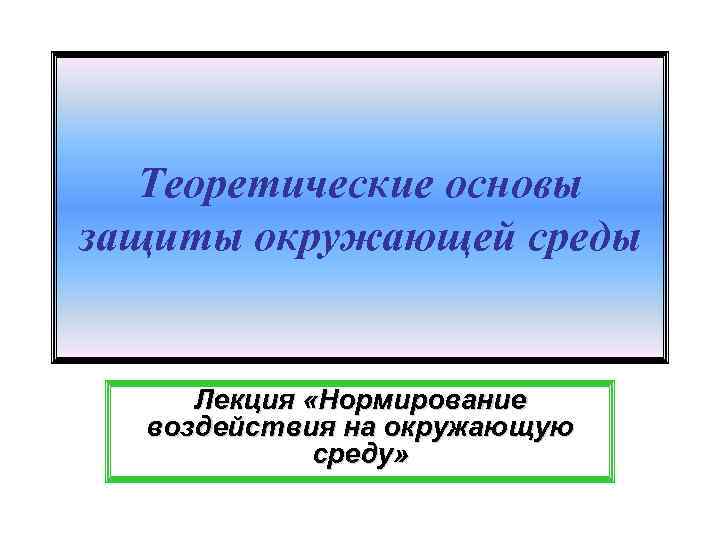 Теоретические основы защиты окружающей среды Лекция «Нормирование воздействия на окружающую среду» 