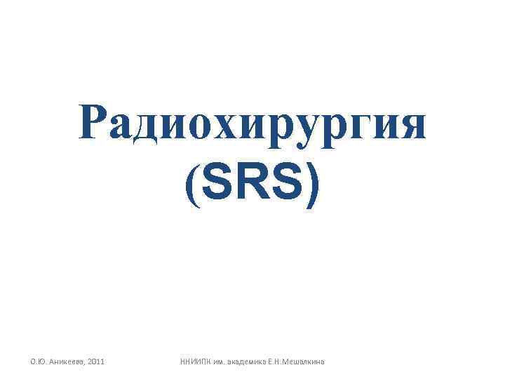 Радиохирургия (SRS) О. Ю. Аникеева, 2011 ННИИПК им. академика Е. Н. Мешалкина 