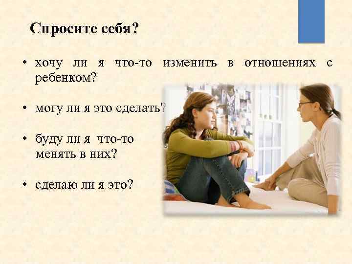 Спросите себя? • хочу ли я что-то изменить в отношениях с ребенком? • могу
