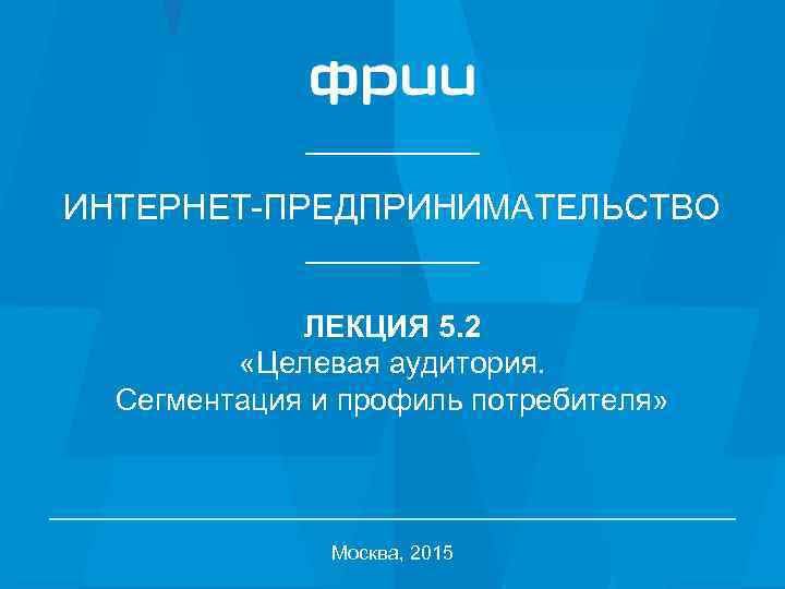 ИНТЕРНЕТ-ПРЕДПРИНИМАТЕЛЬСТВО ЛЕКЦИЯ 5. 2 «Целевая аудитория. Сегментация и профиль потребителя» Москва, 2015 1 