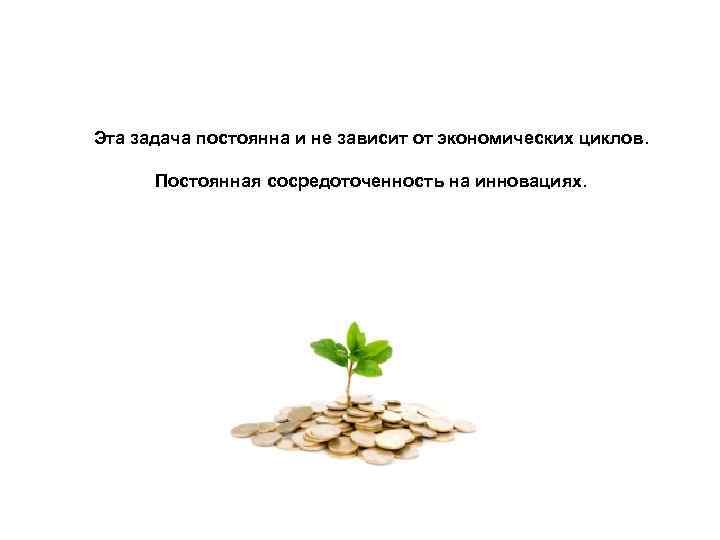 Эта задача постоянна и не зависит от экономических циклов. Постоянная сосредоточенность на инновациях. 