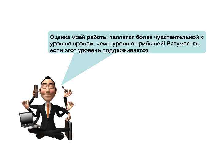 Оценка моей работы является более чувствительной к уровню продаж, чем к уровню прибылей! Разумеется,