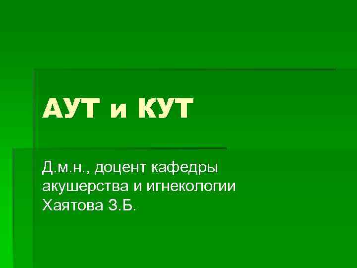АУТ и КУТ Д. м. н. , доцент кафедры акушерства и игнекологии Хаятова З.