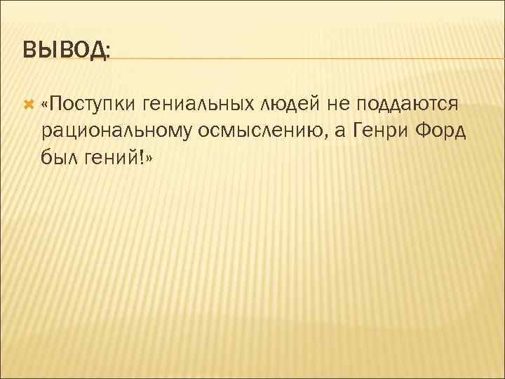 ВЫВОД: «Поступки гениальных людей не поддаются рациональному осмыслению, а Генри Форд был гений!» 