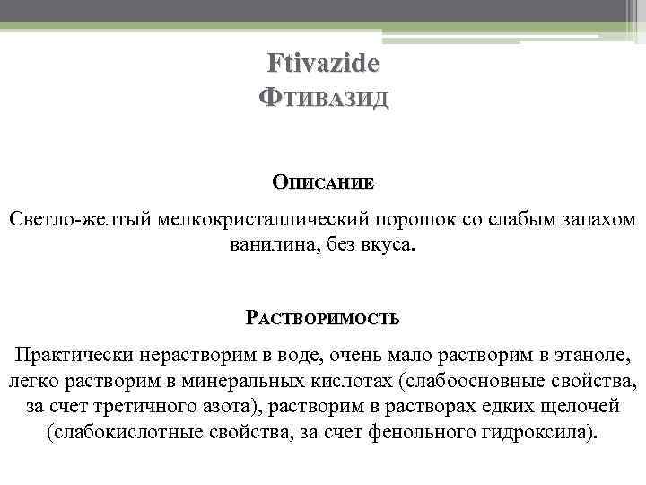 Ftivazide ФТИВАЗИД ОПИСАНИЕ Светло-желтый мелкокристаллический порошок со слабым запахом ванилина, без вкуса. РАСТВОРИМОСТЬ Практически