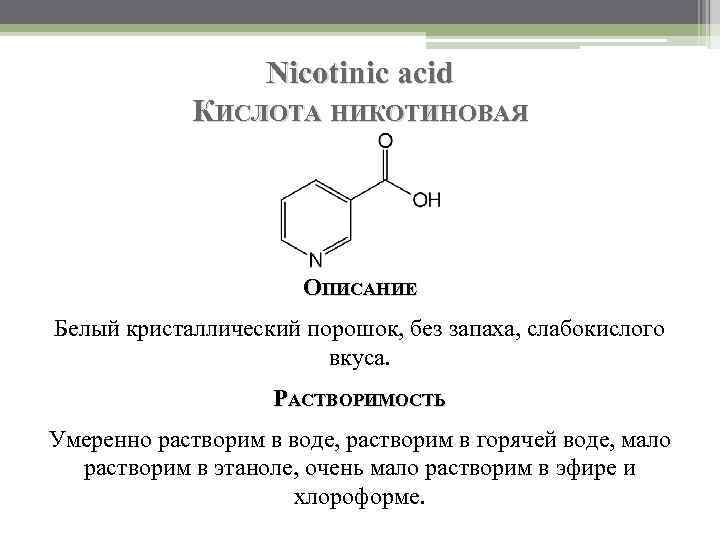 Nicotinic acid КИСЛОТА НИКОТИНОВАЯ ОПИСАНИЕ Белый кристаллический порошок, без запаха, слабокислого вкуса. РАСТВОРИМОСТЬ Умеренно