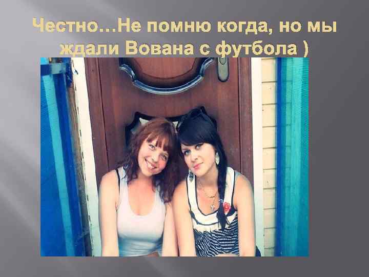 Честно…Не помню когда, но мы ждали Вована с футбола ) 