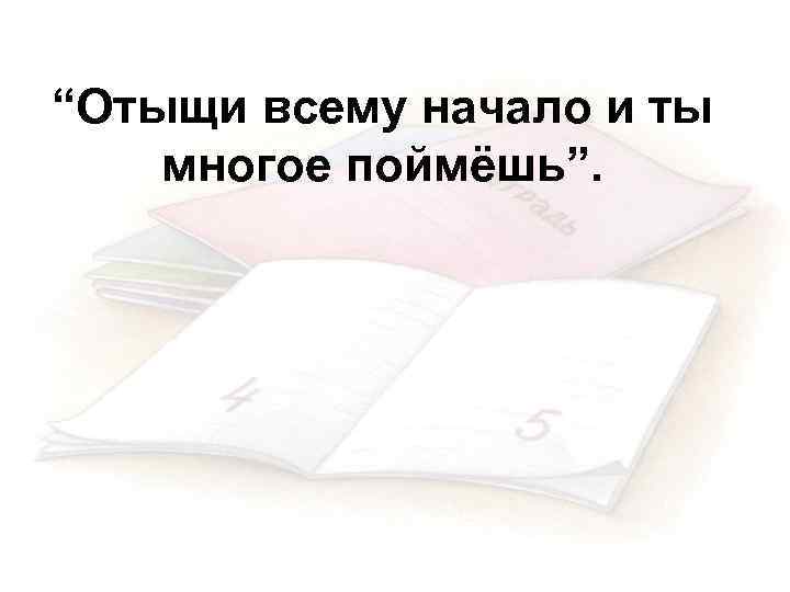 “Отыщи всему начало и ты многое поймёшь”. 
