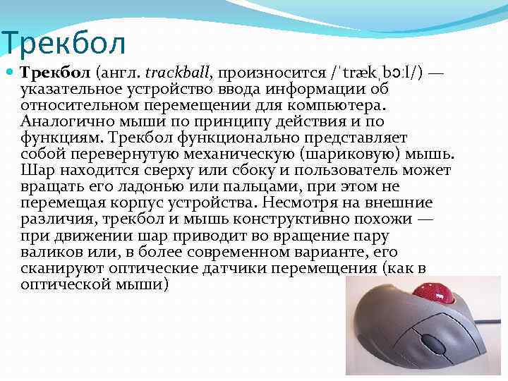 Трекбол (англ. trackball, произносится /ˈtrækˌbɔːl/) — указательное устройство ввода информации об относительном перемещении для