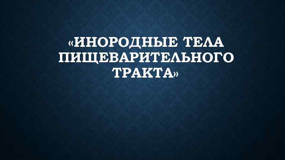  «ИНОРОДНЫЕ ТЕЛА ПИЩЕВАРИТЕЛЬНОГО ТРАКТА» 