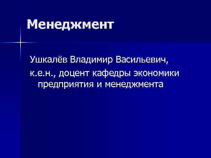 Менеджмент Ушкалёв Владимир Васильевич, к. е. н. , доцент кафедры экономики предприятия и менеджмента