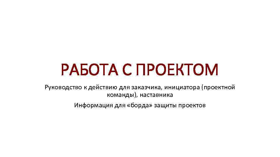 РАБОТА С ПРОЕКТОМ Руководство к действию для заказчика, инициатора (проектной команды), наставника Информация для