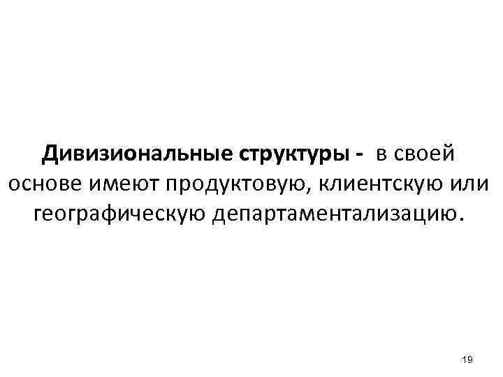 Дивизиональные структуры - в своей основе имеют продуктовую, клиентскую или географическую департаментализацию. 19 