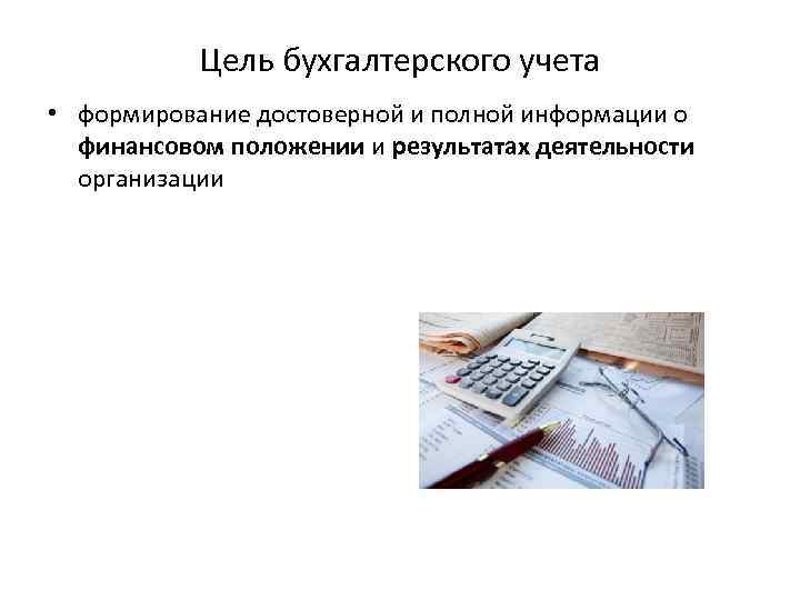 Цель бухгалтерского учета • формирование достоверной и полной информации о финансовом положении и результатах