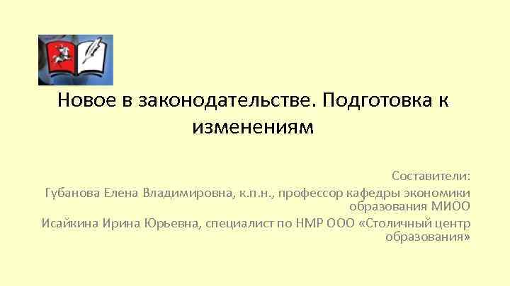 Новое в законодательстве. Подготовка к изменениям Составители: Губанова Елена Владимировна, к. п. н. ,