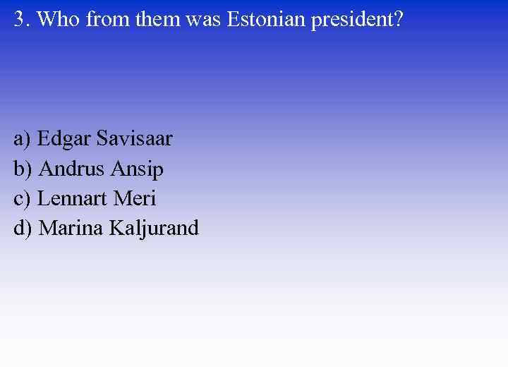 3. Who from them was Estonian president? a) Edgar Savisaar b) Andrus Ansip c)