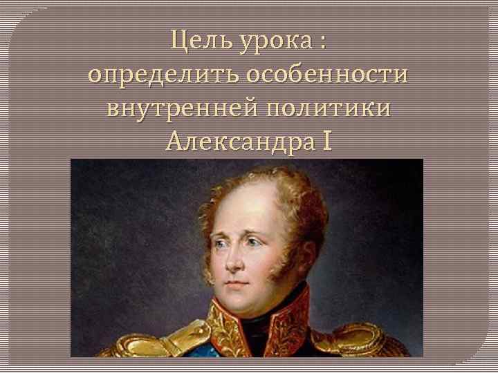 Цель урока : определить особенности внутренней политики Александра I 