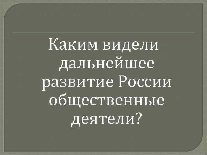 Каким видели дальнейшее развитие России общественные деятели? 