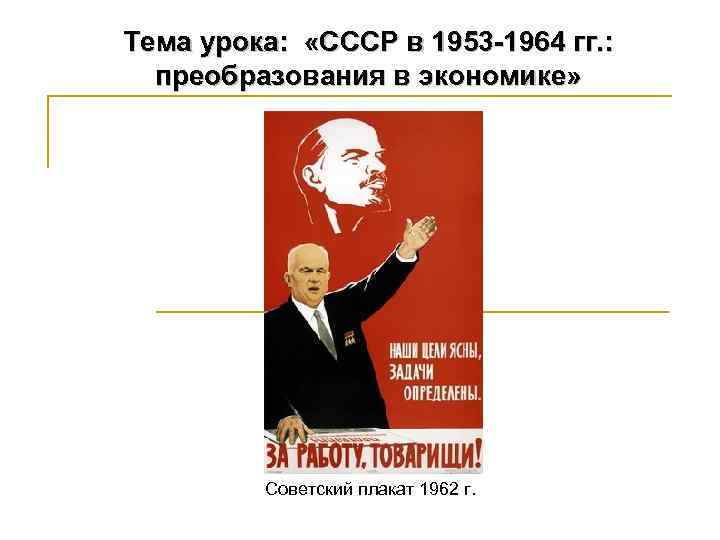 Тема урока: «СССР в 1953 -1964 гг. : преобразования в экономике» Советский плакат 1962