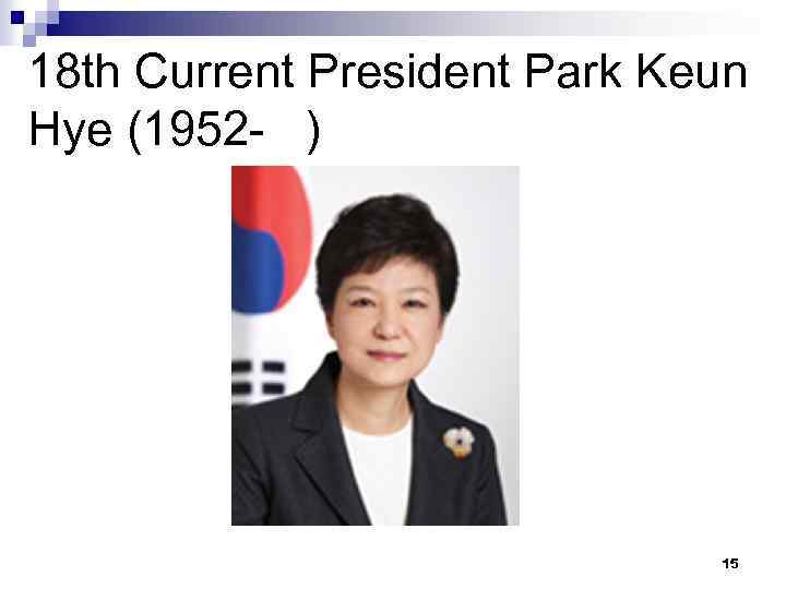 18 th Current President Park Keun Hye (1952 - ) 15 