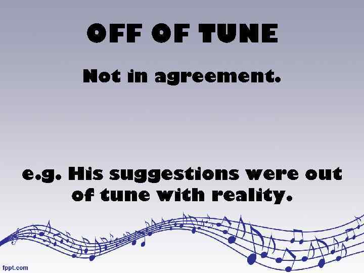 OFF OF TUNE Not in agreement. e. g. His suggestions were out of tune