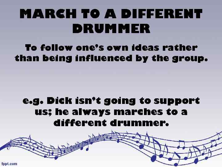MARCH TO A DIFFERENT DRUMMER To follow one’s own ideas rather than being influenced