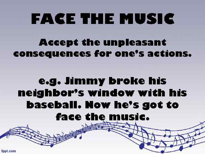 FACE THE MUSIC Accept the unpleasant consequences for one’s actions. e. g. Jimmy broke