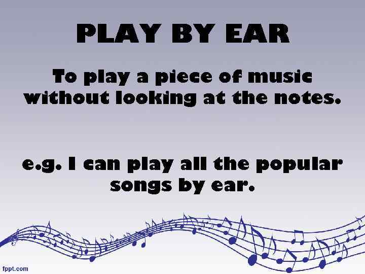 PLAY BY EAR To play a piece of music without looking at the notes.
