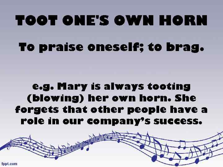 TOOT ONE'S OWN HORN To praise oneself; to brag. e. g. Mary is always